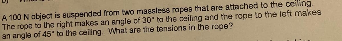 A 100 N object is suspended from two massless ropes that are attached to the ceiling.
The rope to the right makes an angle of 30° to the ceiling and the rope to the left makes
an angle of 45° to the ceiling. What are the tensions in the rope?
