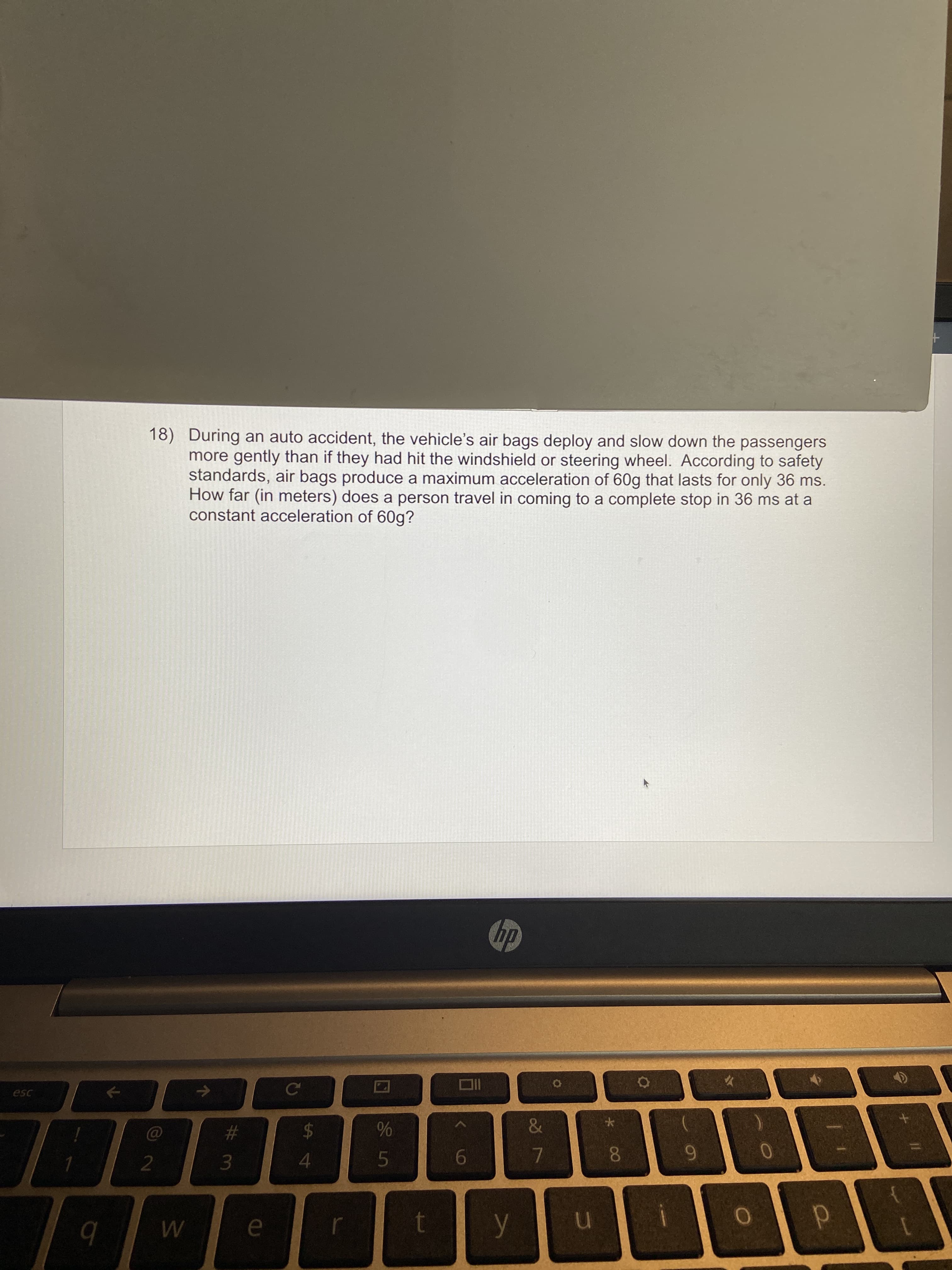 18) During an auto accident, the vehicle's air bags deploy and slow down the passengers
more gently than if they had hit the windshield or steering wheel. According to safety
standards, air bags produce a maximum acceleration of 60g that lasts for only 36 ms.
How far (in meters) does a person travel in coming to a complete stop in 36 ms at a
constant acceleration of 60g?
