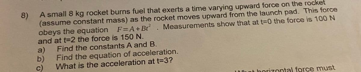 A small 8 kg rocket burns fuel that exerts a time varying upward force on the rocket
8)
(assume constant mass) as the rocket moves upward from the launch pad. This force
obeys the equation F=A+Bt. Measurements show that at t-0 the force is 100 N
and at t=2 the force is 150 N.
Find the constants A and B.
a)
b)
Find the equation of acceleration.
c)
What is the acceleration at t=3?
t horizontal force must
