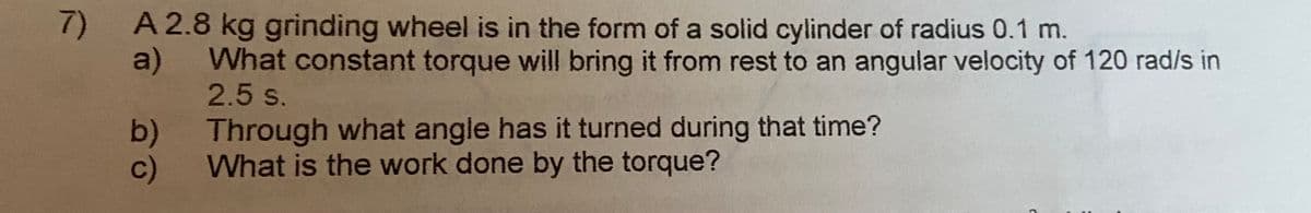 7)
A 2.8kg grinding wheel is in the form of a solid cylinder of radius 0.1 m.
a)
What constant torque will bring it from rest to an angular velocity of 120 rad/s in
2.5 s.
b) Through what angle has it turned during that time?
c)
What is the work done by the torque?
