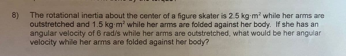 8)
The rotational inertia about the center of a figure skater is 2.5 kg-m2 while her arms are
outstretched and 1.5 kg-m2 while her arms are folded against her body. If she has an
angular velocity of 6 rad/s while her arms are outstretched, what would be her angulan
velocity while her arms are folded against her body?
