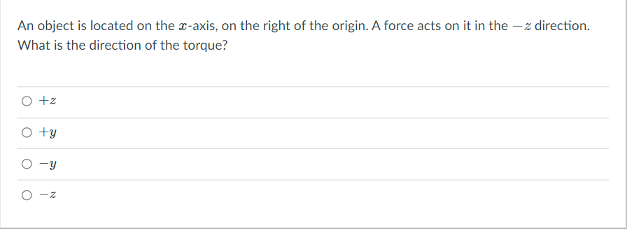 An object is located on the x-axis, on the right of the origin. A force acts on it in the – z direction.
What is the direction of the torque?
O +z
O +y
O -y
