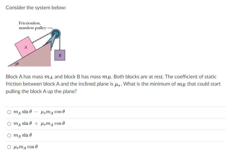 Consider the system below:
Frictionless,
massless pulley -
B
Block A has mass ma and block B has mass mg. Both blocks are at rest. The coefficient of static
friction between block A and the inclined plane is ug. What is the minimum of mg that could start
pulling the block A up the plane?
O mĄ sin e
H;MĄ cos e
O mĄ sin 0 + HsM4 cos 0
O mĄ sin 0
O lsmA Cos0
