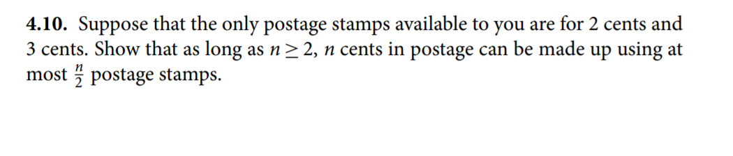 4.10. Suppose that the only postage stamps available to you are for 2 cents and
3 cents. Show that as long as n > 2, n cents in postage can be made up using at
most 5 postage stamps.
