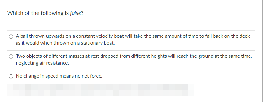 Which of the following is false?
O A ball thrown upwards on a constant velocity boat will take the same amount of time to fall back on the deck
as it would when thrown on a stationary boat.
O Two objects of different masses at rest dropped from different heights will reach the ground at the same time,
neglecting air resistance.
O No change in speed means no net force.
