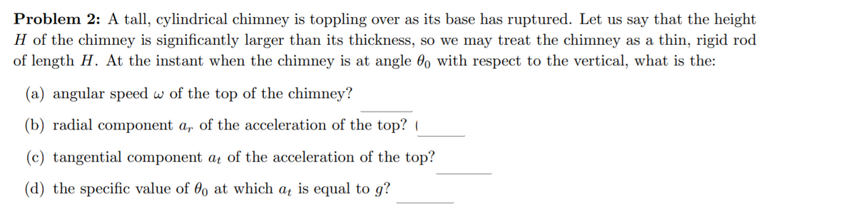 Problem 2: A tall, cylindrical chimney is toppling over as its base has ruptured. Let us say that the height
H of the chimney is significantly larger than its thickness, so we may treat the chimney as a thin, rigid rod
of length H. At the instant when the chimney is at angle 0o with respect to the vertical, what is the:
(a) angular speed w of the top of the chimney?
(b) radial component a, of the acceleration of the top? (
(c) tangential component at of the acceleration of the top?
(d) the specific value of 00 at which at is equal to g?
