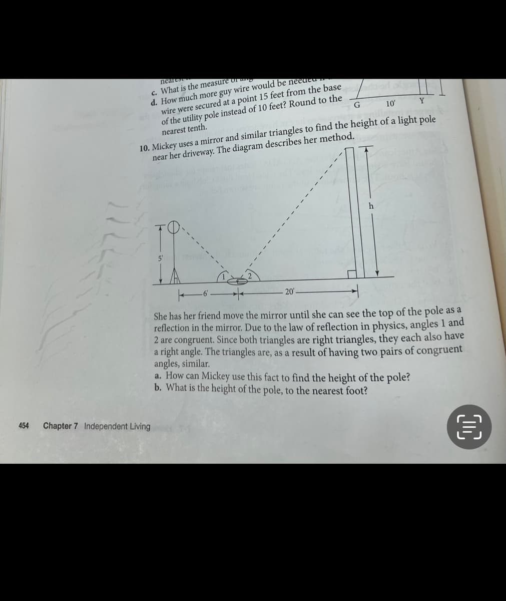 454
nearest
c. What is the measure or a
d. How much more guy wire would be neede
wire were secured at a point 15 feet from the base
of the utility pole instead of 10 feet? Round to the
nearest tenth.
G
10'
Y
10. Mickey uses a mirror and similar triangles to find the height of a light pole
near her driveway. The diagram describes her method.
Chapter 7 Independent Living
20'
h
She has her friend move the mirror until she can see the top of the pole as a
reflection in the mirror. Due to the law of reflection in physics, angles 1 and
2 are congruent. Since both triangles are right triangles, they each also have
a right angle. The triangles are, as a result of having two pairs of congruent
angles, similar.
a. How can Mickey use this fact to find the height of the pole?
b. What is the height of the pole, to the nearest foot?
M