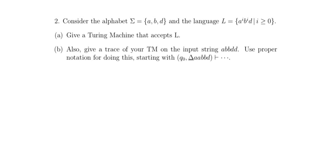 2. Consider the alphabet E = {a, b, d} and the language L =
{a*b*d]i > 0}.
(a) Give a Turing Machine that accepts L.
(b) Also, give a trace of your TM on the input string abbdd. Use proper
notation for doing this, starting with (q0, Aaabbd) E . ...
