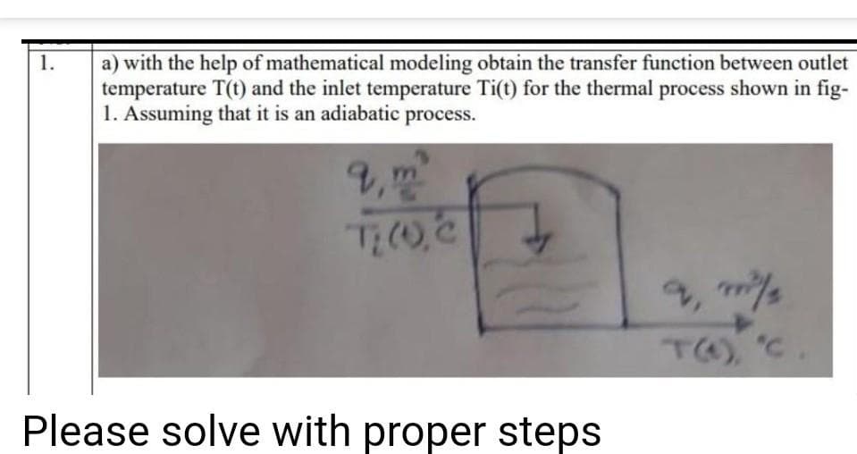 1.
a) with the help of mathematical modeling obtain the transfer function between outlet
temperature T(t) and the inlet temperature Ti(t) for the thermal process shown in fig-
1. Assuming that it is an adiabatic process.
9, m
T: (O), C
Please solve with proper steps
m²/
T(4), 'C