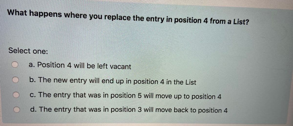 What happens where you replace the entry in position 4 from a List?
Select one:
a. Position 4 will be left vacant
b. The new entry will end up in position 4 in the List
c. The entry that was in position 5 will move up to position 4
d. The entry that was in position 3 will move back to position 4
