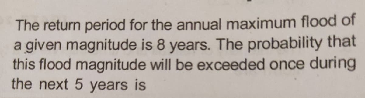 The return period for the annual maximum flood of
a given magnitude is 8 years. The probability that
this flood magnitude will be exceeded once during
the next 5 years is