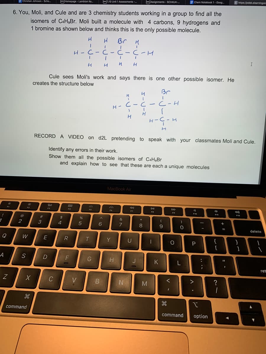 3
Q
A
FI
*
Z
Christian Johnson - Scho...
@
2
6. You, Moli, and Cule and are 3 chemistry students working in a group to find all the
isomers of C4H,Br. Moli built a molecule with 4 carbons, 9 hydrogens and
1 bromine as shown below and thinks this is the only possible molecule.
W
S
X
command
#
3
80
F3
E
D
Homepage - Lambton Ke...
Cule sees Moli's work and says there is one other possible isomer. He
creates the structure below
C
$
4
888
F4
R
F
H
V
1
%
H-C-C-C-C-H
Ć - Ç - M
H
H
5
I
1
H H
RECORD A VIDEO on d2L pretending to speak with your classmates Moli and Cule.
Identify any errors in their work.
Show them all the possible isomers of C4H,Br
and explain how to see that these are each a unique molecules
1.10 Unit 1 Assessments -...
FS
T
H Br H
1
G
6
B
Y
H
H-C-C
>
H
H
i
MacBook Air
&
7
N
н
I
44
C-C-C-H
U
Assignments - SCH4U4-... Chem Notebook 1- Goog...
J
1
H
*
8
M
Br
(
н-С-н
H
DII
FB
ہے
I
K
(
9
V -
DD
F9
O
<
)
O
L
command
F10
P
>
I
I
-
:
;
option
4
F11
{
[
?
1
+ 11
E https://pdsb.elearningon
11
F12
}
I
]
delete
▼
ret