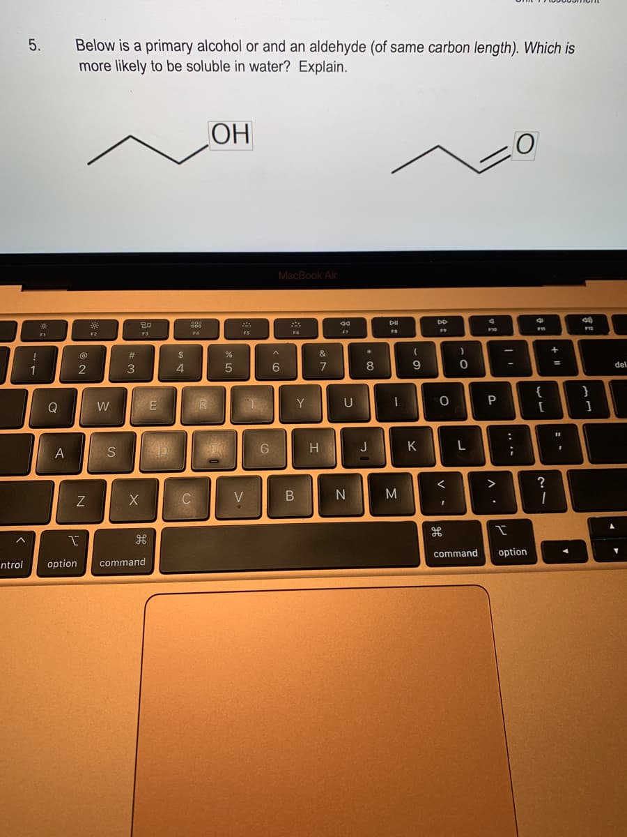 ntrol
5.
!
1
F1
Q
A
Below is a primary alcohol or and an aldehyde (of same carbon length). Which is
more likely to be soluble in water? Explain.
2
Z
option
I
F2
W
S
#
3
80
F3
X
дв
command
E
$
4
C
F4
R
OH
%
5
F5
V
T
G
MacBook Air
^
6
F6
Y
B
&
7
H
44
F7
U
N
*
8
J
DII
FB
I
M
(
9
K
DD
F9
0
<
I
مو
H
)
0
L
command
v
F10
P
^.
O
-
...
I
option
F11
{
[
?
1
+ 11
11
I
41)
F12
}
1
del