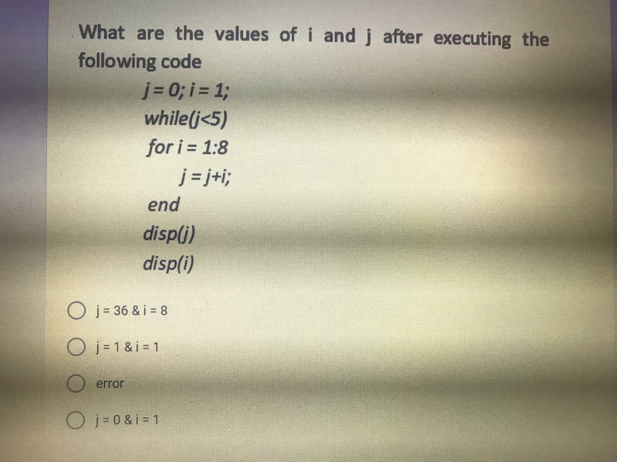 What are the values of i and j after executing the
following code
j = 0; i = %;
while(j<5)
for i = 1:8
j = j+i;
end
disp(j)
disp(i)
j = 36 & i = 8
O j = 1 & i = 1
error
O j- 0&i = 1
