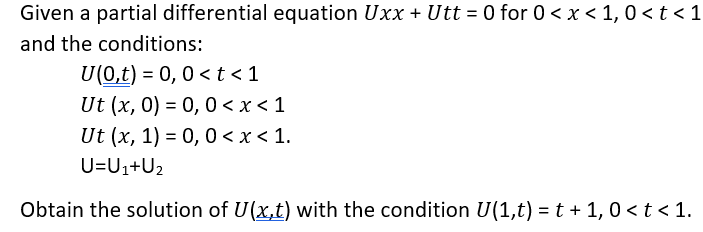 Given a partial differential equation Uxx + Utt = 0 for 0 < x < 1, 0 < t < 1
%3D
and the conditions:
U(0,t) = 0, 0 < t < 1
Ut (x, 0) = 0, 0 < x < 1
Ut (x, 1) = 0,0 < x < 1.
U=U1+U2
Obtain the solution of U(x,t) with the condition U(1,t) = t + 1, 0 < t < 1.
