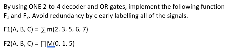 By using ONE 2-to-4 decoder and OR gates, implement the following function
F1 and F2. Avoid redundancy by clearly labelling all of the signals.
F1(A, В, С) %3D X m(2, 3, 5, 6, 7)
F2(A, B, C) - ПМм(0, 1, 5)
