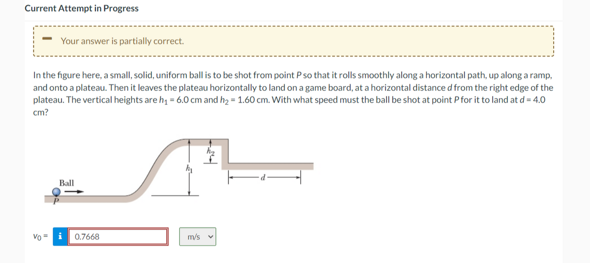 Current Attempt in Progress
Your answer is partially correct.
In the figure here, a small, solid, uniform ball is to be shot from point P so that it rolls smoothly along a horizontal path, up along a ramp,
and onto a plateau. Then it leaves the plateau horizontally to land on a game board, at a horizontal distance d from the right edge of the
plateau. The vertical heights are h₁ = 6.0 cm and h₂ = 1.60 cm. With what speed must the ball be shot at point P for it to land at d = 4.0
cm?
Ball
Vo = i
0.7668
m/s
h₂
V