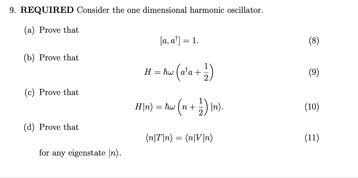 9. REQUIRED Consider the one dimensional harmonic oscillator.
(a) Prove that
(b) Prove that
(c) Prove that
(d) Prove that
for any eigenstate [n).
H
[a, a¹] = 1.
=
(a²a + 1/2)
(n + 1 ² ) In).
H|n) = ħw (n +
(n|T|n) = (n|V|n)
(8)
(9)
(10)
(11)