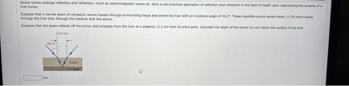 Sound waves undergo reflection and refraction, much as electromagnetic waves do. Here is one practical application of reflection and refraction in the field of health care: determining the location of a
Ilver tumor
Suppose that a narrow beam of ultrasonic waves travels through surrounding tissue and enters the liver with an incidence angle of 48.0. These inaudible sound waves travel 10.5% more slowly
through the liver than through the medium that lies above.
Suppose that the beam reflects off the tumor and emerges from the liver at a distance 13.0 cm from its entry point. Calculate the depth of the tumor (in cm) below the surface of the liver
13.0 cm
cm
Liver
is mor