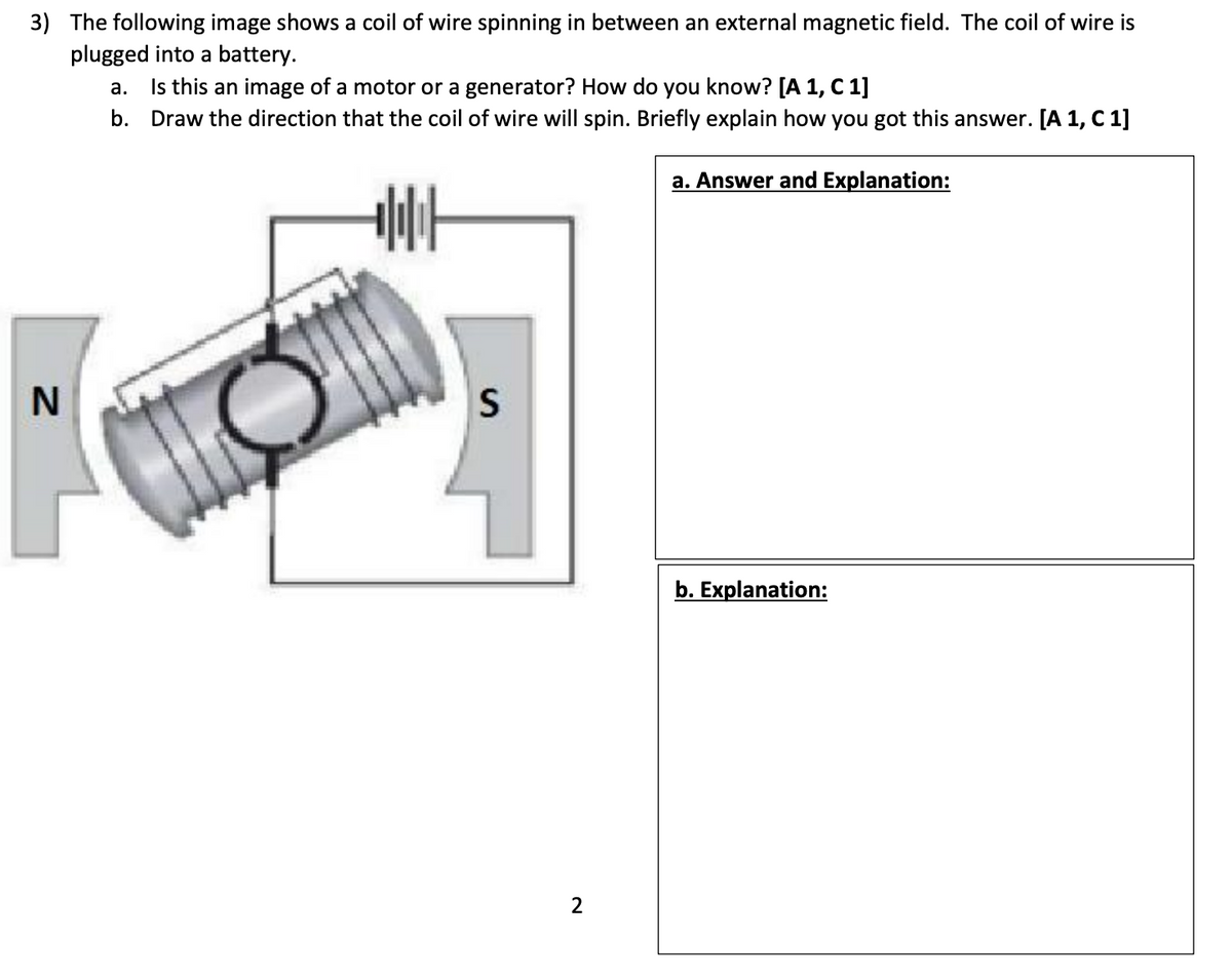 3) The following image shows a coil of wire spinning in between an external magnetic field. The coil of wire is
plugged into a battery.
a.
Is this an image of a motor or a generator? How do you know? [A 1, C 1]
b. Draw the direction that the coil of wire will spin. Briefly explain how you got this answer. [A 1, C 1]
a. Answer and Explanation:
N
+|||
S
2
b. Explanation: