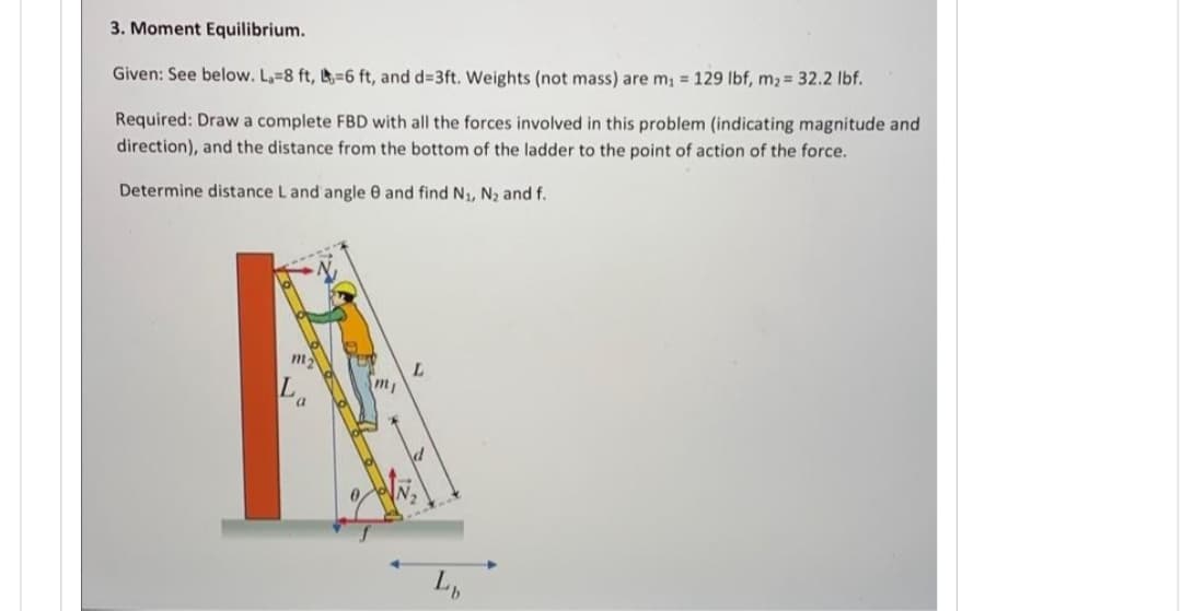 3. Moment Equilibrium.
Given: See below. La=8 ft, -6 ft, and d=3ft. Weights (not mass) are m₁ = 129 lbf, m₂ = 32.2 lbf.
Required: Draw a complete FBD with all the forces involved in this problem (indicating magnitude and
direction), and the distance from the bottom of the ladder to the point of action of the force.
Determine distance L and angle 8 and find N₁, N₂ and f.
m₂
La
m₁
L
L₁