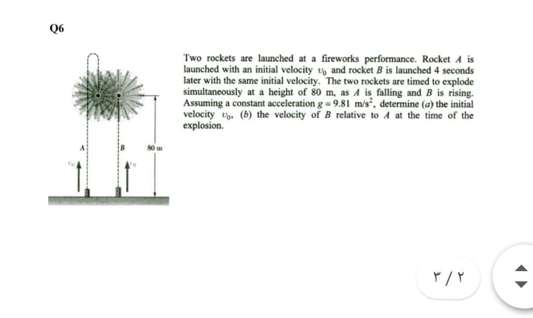 Q6
Two rockets are launched at a fireworks performance. Rocket A is
launched with an initial velocity v, and rocket B is launched 4 seconds
later with the same initial velocity. The two rockets are timed to explode
simultaneously at a height of 80 m, as A is falling and B is rising.
Assuming a constant acceleration g = 9.81 m/s, determine (a) the initial
velocity vo, (b) the velocity of B relative to A at the time of the
explosion.
80 m
