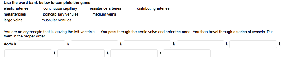 Use the word bank below to complete the game:
elastic arteries
continuous capillary
resistance arteries
distributing arteries
metarterioles
postcapillary venules
medium veins
large veins
muscular venules
You are an erythrocyte that is leaving the left ventricle.... You pass through the aortic valve and enter the aorta. You then travel through a series of vessels. Put
them in the proper order.
Aorta à
à
à
à
à
à
