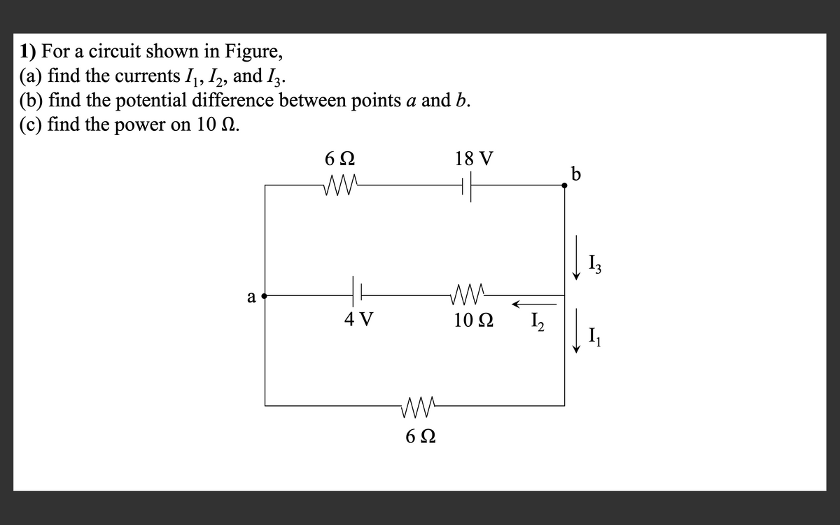 1) For a circuit shown in Figure,
(a) find the currents I,, I,, and I3.
(b) find the potential difference between points a and b.
(c) find the power on 10 2.
18 V
b
Ww
I3
a
4 V
10 Q
I,
I
