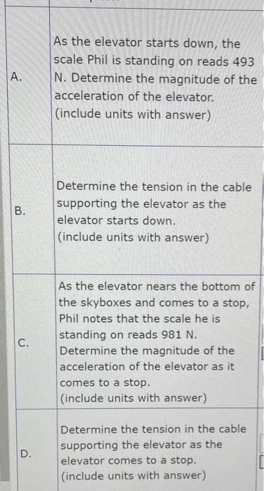 A.
As the elevator starts down, the
scale Phil is standing on reads 493
N. Determine the magnitude of the
acceleration of the elevator.
(include units with answer)
B.
Determine the tension in the cable
supporting the elevator as the
elevator starts down.
(include units with answer)
C.
D.
As the elevator nears the bottom of
the skyboxes and comes to a stop,
Phil notes that the scale he is
standing on reads 981 N.
Determine the magnitude of the
acceleration of the elevator as it
comes to a stop.
(include units with answer)
Determine the tension in the cable
supporting the elevator as the
elevator comes to a stop.
(include units with answer)