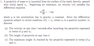 1. A projectile of mass m is launched from the surface of the earth directly upward
with initial speed . Neglecting air resistance, its velocity v(t) satisfies the
differential equation
dv
m-mg
where g is the acceleration due to gravity, a constant. Solve the differential
equation subject to initial condition (0), where up is a positive number, to
discover
-
(a) The velocity at any time t seconds after launching the projectile expressed
in terms of g and to;
(b) The height of projectile at any time t;
(e) The maximum height So reached by the projectile expressed in terms of g
and to.