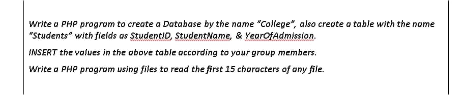 Write a PHP program to create a Database by the name "College", also create a table with the name
"Students" with fields as StudentiD, StudentName, & YearOfAdmission.
INSERT the values in the above table according to your group members.
Write a PHP program using files to read the first 15 characters of any file.
