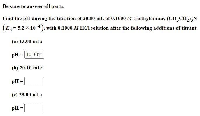 Be sure to answer all parts.
Find the pH during the titration of 20.00 mL of 0.1000 M triethylamine, (CH3CH,);N
(K, = 5.2 x 10-4), with 0.1000 M HCl solution after the following additions of titrant.
(a) 13.00 mL:
pH = 10.305
(b) 20.10 mL:
pH =
(c) 29.00 mL:
pH =
%3!
