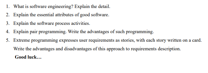 1. What is software engineering? Explain the detail.
2. Explain the essential attributes of good software.
3. Explain the software process activities.
4. Explain pair programming. Write the advantages of such programming.
5. Extreme programming expresses user requirements as stories, with each story written on a card.
Write the advantages and disadvantages of this approach to requirements description.
Good luck...
