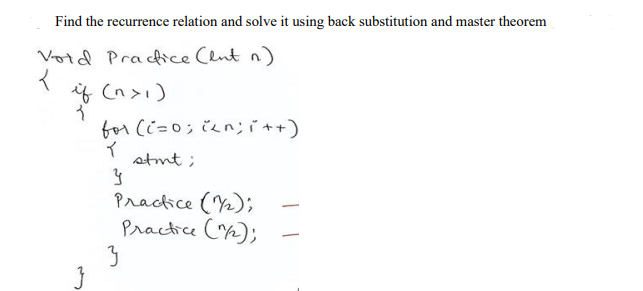 Find the recurrence relation and solve it using back substitution and master theorem
Votd Pracice Clnt n)
if (n>i)
for Ci=0; č2n;ït+)
stmt ;
Practice (Y2);
Practice (n);
