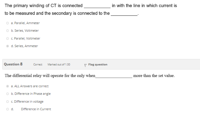 The primary winding of CT is connected
in with the line in which current is
to be measured and the secondary is connected to the
a. Parallel, Ammeter
O b. Series, Voltmeter
O .Parallel, Voltmeter
d. Series, Ammeter
Question 8
P Flag question
Correct
Marked out of 1.00
The differential relay will operate for the only when_
more than the set value.
a. ALL Answers are correct
O b. Difference in Phase angle
O .Difference in voltage
d.
Difference in Current
