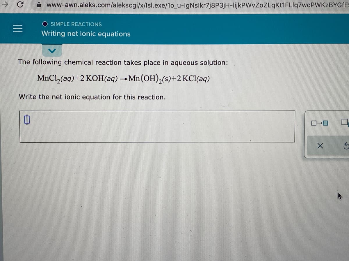 A www-awn.aleks.com/alekscgi/x/lsl.exe/1o_u-IgNsikr7j8P3jH-lijkPWvZoZLqKt1FLlq7wcPWKzBYGFES
O SIMPLE REACTIONS
Writing net ionic equations
The following chemical reaction takes place in aqueous solution:
MnCl, (aq)+2 KOH(aq) →Mn (OH),(s)+2 KCl(aq)
Write the net ionic equation for this reaction.
