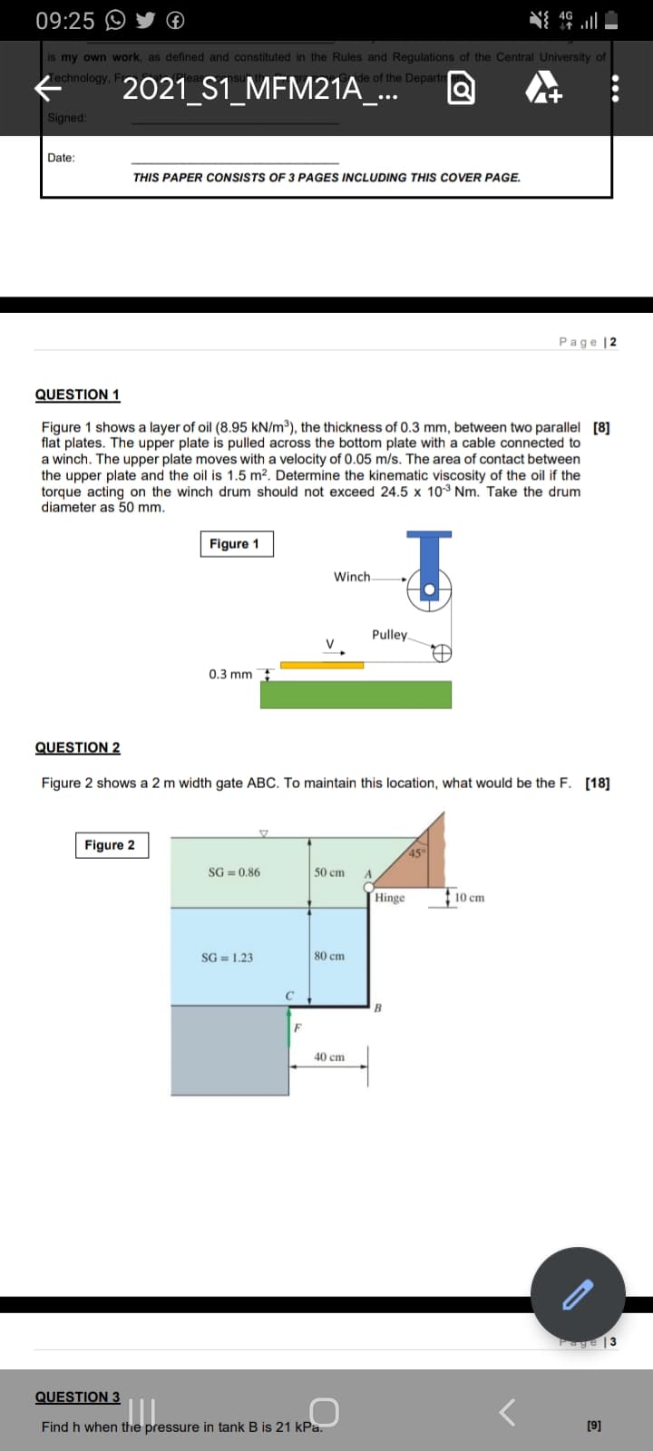 09:25 O
46 ll
is my own work, as defined and constituted in the Rules and Regulations of the Central University of
Technology, Fr
2021 S1_MFM21A_..
Ade of the Departn
Signed:
Date:
THIS PAPER CONSISTS OF 3 PAGES INCLUDING THIS COVER PAGE.
Page |2
QUESTION 1
Figure 1 shows a layer of oil (8.95 kN/m³), the thickness of 0.3 mm, between two parallel [8]
flat plates. The upper plate is pulled across the bottom plate with a cable connected to
a winch. The upper plate moves with a velocity of 0.05 m/s. The area of contact between
the upper plate and the oil is 1.5 m². Determine the kinematic viscosity of the oil if the
torque acting on the winch drum should not exceed 24.5 x 10³ Nm. Take the drum
diameter as 50 mm.
Figure 1
Winch.
Pulley.
0.3 mm
QUESTION 2
Figure 2 shows a 2 m width gate ABC. To maintain this location, what would be the F. [18]
Figure 2
450
SG = 0,86
50 cm
A
Hinge
10 cm
SG = 1.23
80 cm
F
40 cm
Page |3
QUESTION 3
Find h when the pressure in tank B is 21 kPa.
[9]
