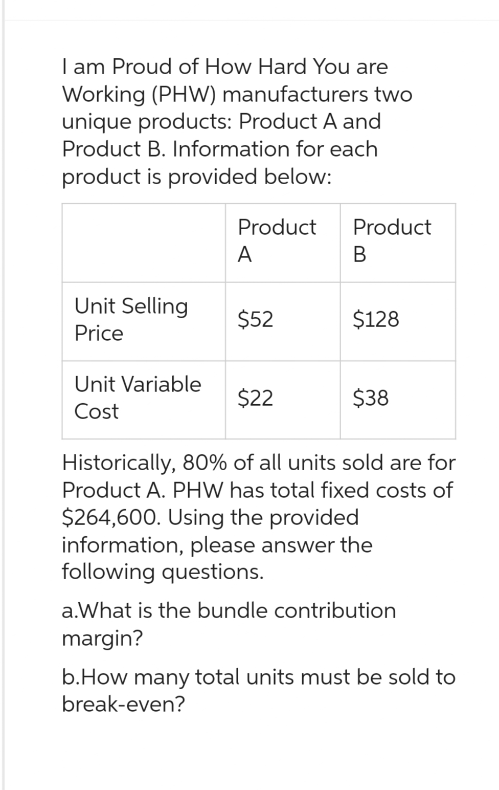 I am proud of How Hard You are
Working (PHW) manufacturers two
unique products: Product A and
Product B. Information for each
product is provided below:
Unit Selling
Price
Unit Variable
Cost
Product
A
$52
$22
Product
B
$128
$38
Historically, 80% of all units sold are for
Product A. PHW has total fixed costs of
$264,600. Using the provided
information, please answer the
following questions.
a.What is the bundle contribution
margin?
b.How many total units must be sold to
break-even?