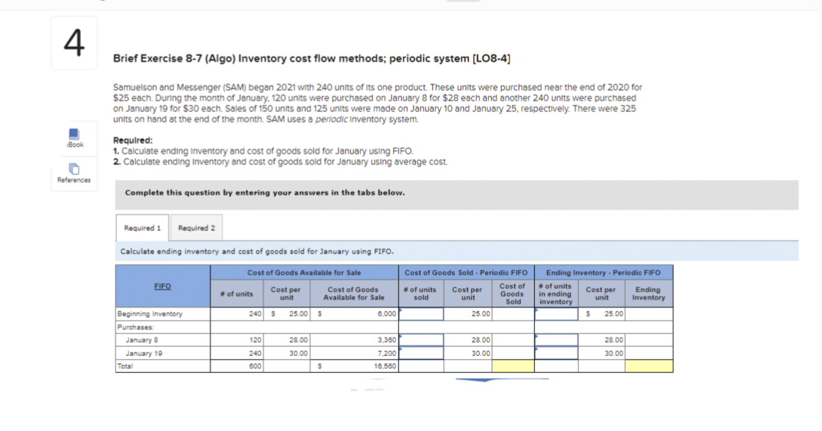 4
Book
References
Brief Exercise 8-7 (Algo) Inventory cost flow methods; periodic system [LO8-4]
Samuelson and Messenger (SAM) began 2021 with 240 units of Its one product. These units were purchased near the end of 2020 for
$25 each. During the month of January, 120 units were purchased on January 8 for $28 each and another 240 units were purchased
on January 19 for $30 each. Sales of 150 units and 125 units were made on January 10 and January 25, respectively. There were 325
units on hand at the end of the month. SAM uses a periodic Inventory system.
Required:
1. Calculate ending Inventory and cost of goods sold for January using FIFO.
2. Calculate ending Inventory and cost of goods sold for January using average cost.
Complete this question by entering your answers in the tabs below.
Required 1 Required 2
Calculate ending inventory and cost of goods sold for January using FIFO.
FIFO
Beginning Inventory
Purchases:
January 8
January 19
Total
Cost of Goods Available for Sale
# of units
Cost per
unit
120
240
600
240 $ 25.00 $
Cost of Goods
Available for Sale
28.00
30.00
S
6,000
3,360
7,200
16,560
Cost of Goods Sold - Periodic FIFO
Cost of
# of units Cost per
Goods
sold
Sold
unit
25.00
28.00
30.00
Ending Inventory - Periodic FIFO
# of units
Cost per Ending
in ending
unit Inventory
inventory
S
25.00
28.00
30.00