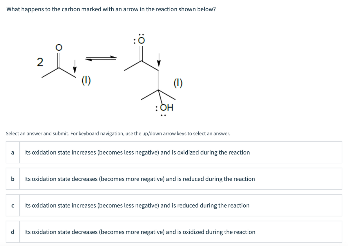 What happens to the carbon marked with an arrow in the reaction shown below?
2
(1)
(1)
: OH
Select an answer and submit. For keyboard navigation, use the up/down arrow keys to select an answer.
a
Its oxidation state increases (becomes less negative) and is oxidized during the reaction
b
Its oxidation state decreases (becomes more negative) and is reduced during the reaction
Its oxidation state increases (becomes less negative) and is reduced during the reaction
d
Its oxidation state decreases (becomes more negative) and is oxidized during the reaction
:0
..
