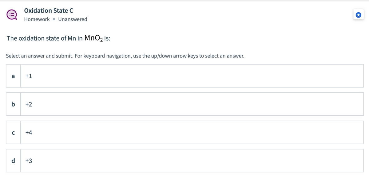 Oxidation State C
Homework • Unanswered
The oxidation state of Mn in MnO2 is:
Select an answer and submit. For keyboard navigation, use the up/down arrow keys to select an answer.
a
+1
b
+2
+4
d
+3
