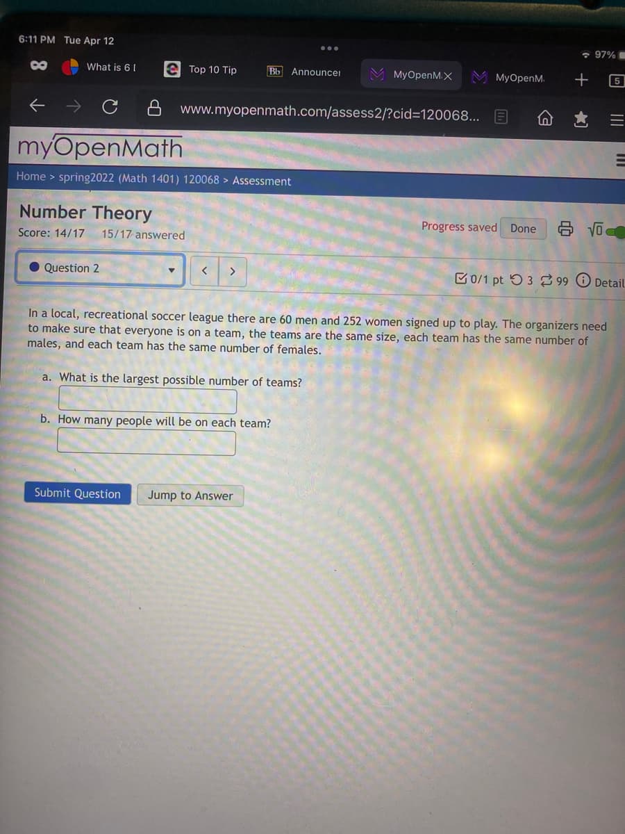 6:11 PM Tue Apr 12
* 97%
8
What is 61
e Top 10 Tip
Bb Announcer
MyOpenM.X
M MyOpenM.
5
8 www.myopenmath.com/assess2/?cid=D120068... E
myOpenMath
Home > spring2022 (Math 1401) 120068 > Assessment
Number Theory
Progress saved Done
Score: 14/17
15/17 answered
Question 2
C0/1 pt 53 2 99 O Detail
<>
In a local, recreational soccer league there are 60 men and 252 women signed up to play. The organizers need
to make sure that everyone is on a team, the teams are the same size, each team has the same number of
males, and each team has the same number of females.
a. What is the largest possible number of teams?
b. How many people will be on each team?
Submit Question
Jump to Answer
II
III
