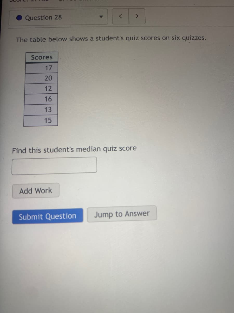 Question 28
<>
The table below shows a student's quiz scores on six quizzes.
Scores
17
20
12
16
13
15
Find this student's median quiz score
Add Work
Submit Question
Jump to Answer
