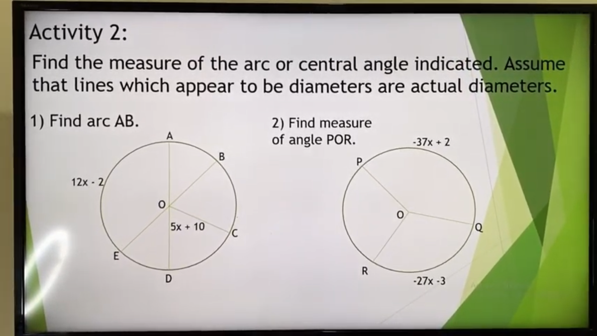 Activity 2:
Find the measure of the arc or central angle indicated. Assume
that lines which appear to be diameters are actual diameters.
1) Find arc AB.
2) Find measure
of angle POR.
A
-37x +2
P.
12x - 2/
5x + 10
E
D
-27x -3
