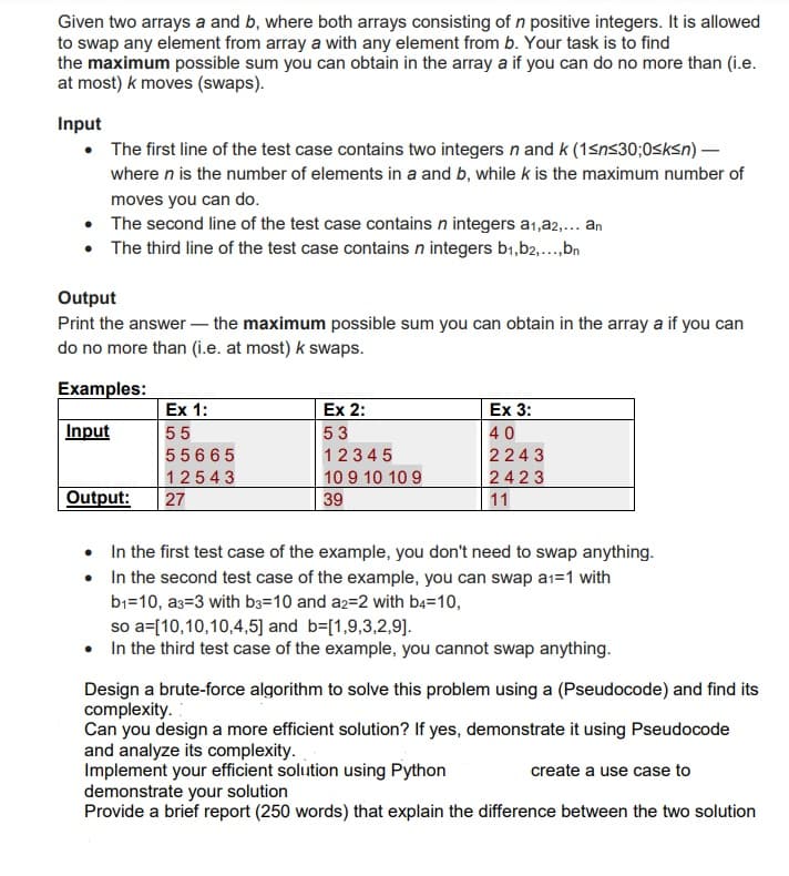 Given two arrays a and b, where both arrays consisting of n positive integers. It is allowed
to swap any element from array a with any element from b. Your task is to find
the maximum possible sum you can obtain in the array a if you can do no more than (i.e.
at most) k moves (swaps).
Input
• The first line of the test case contains two integers n and k (1sns30;0sksn) -
where n is the number of elements in a and b, while k is the maximum number of
moves you can do.
• The second line of the test case contains n integers a1,a2,... an
• The third line of the test case contains n integers b1,b2,..,bn
Output
Print the answer – the maximum possible sum you can obtain in the array a if you can
do no more than (i.e. at most) k swaps.
Examples:
Ex 1:
Ex 2:
Ex 3:
Input
55
53
40
55665
12345
2243
12543
10 9 10 10 9
2423
Output:
27
39
11
• In the first test case of the example, you don't need to swap anything.
• In the second test case of the example, you can swap a1=1 with
b1=10, a3=3 with b3=10 and a2=2 with ba=10,
so a=[10,10,10,4,5] and b=[1,9,3,2,9].
• In the third test case of the example, you cannot swap anything.
Design a brute-force algorithm to solve this problem using a (Pseudocode) and find its
complexity.
Can you design a more efficient solution? If yes, demonstrate it using Pseudocode
and analyze its complexity.
Implement your efficient solution using Python
demonstrate your solution
Provide a brief report (250 words) that explain the difference between the two solution
create a use case to
