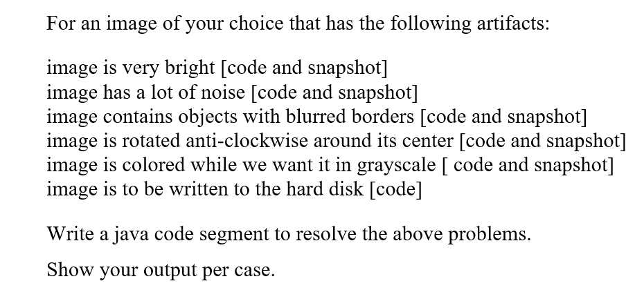 For an image of your choice that has the following artifacts:
image is very bright [code and snapshot]
image has a lot of noise [code and snapshot]
image contains objects with blurred borders [code and snapshot]
image is rotated anti-clockwise around its center [code and snapshot]
image is colored while we want it in grayscale [ code and snapshot]
image is to be written to the hard disk [code]
Write a java code segment to resolve the above problems.
Show your output per case.