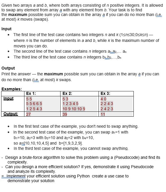 Given two arrays a and b, where both arrays consisting of n positive integers. It is allowed
to swap any element from array a with any element from b. Your task is to find
the maximum possible sum you can obtain in the array a if you can do no more than (Le.
at most) k moves (swaps).
Input
• The first line of the test case contains two integers n and k (1<n<30;0<k<n) -
where n is the number of elements in a and b, while k is the maximum number of
moves you can do.
The second line of the test case contains n integers a₁a2.... an
The third line of the test case contains n integers b₁,b2,...,bn
Output
Print the answer the maximum possible sum you can obtain in the array a if you can
do no more than (Le.. at most) k swaps.
Examples:
Input
Output:
-
Ex 1:
55
55665
12543
27
Ex 2:
53
12345
10 9 10 10 9
39
Ex 3:
40
2243
2423
11
In the first test case of the example, you don't need to swap anything.
• In the second test case of the example, you can swap a₁=1 with
b₁-10, a3-3 with b3-10 and a2-2 with b4-10,
so a= [10,10,10,4,5] and b=[1,9,3,2,9].
• In the third test case of the example, you cannot swap anything.
- Design a brute-force algorithm to solve this problem using a (Pseudocode) and find its
complexity.
Can you design a more efficient solution? If yes, demonstrate it using Pseudocode
and analyze its complexity.
= Implement your efficient solution using Python create a use case to
demonstrate your solution