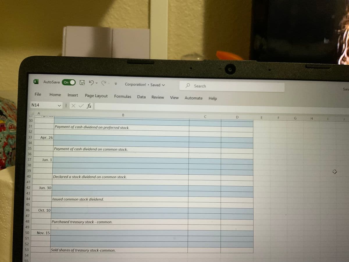 5
14
30
31
32
33
34
35
36
37
38
39
40
41
42
43
44
45
46
47
48
49
50
51
52
53
54
X
N14
File
A
AutoSave On
Apr. 26
Home Insert Page Layout
: x ✓ fx
Jun. 1
Jun. 30
Oct. 10
Nov. 15
5.2.
Payment of cash dividend on preferred stock.
Issued common stock dividend.
Corporation! Saved V
Formulas Data Review
B
Payment of cash dividend on common stock.
Purchased treasury stock - common.
Declared a stock dividend on common stock.
Sold shares of treasury stock-common.
*
View
O Search
Automate
с
Help
D
E
F
G
H
Sara