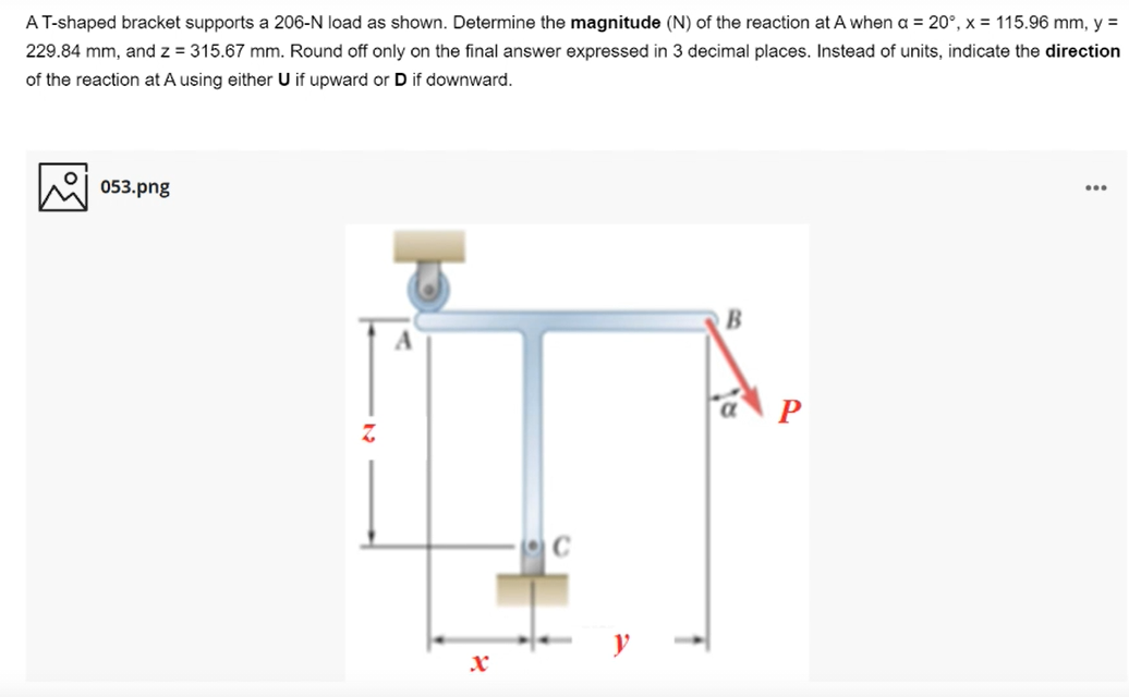 AT-shaped bracket supports a 206-N load as shown. Determine the magnitude (N) of the reaction at A when a = 20°, x = 115.96 mm, y =
229.84 mm, and z = 315.67 mm. Round off only on the final answer expressed in 3 decimal places. Instead of units, indicate the direction
of the reaction at A using either U if upward or D if downward.
053.png
...
