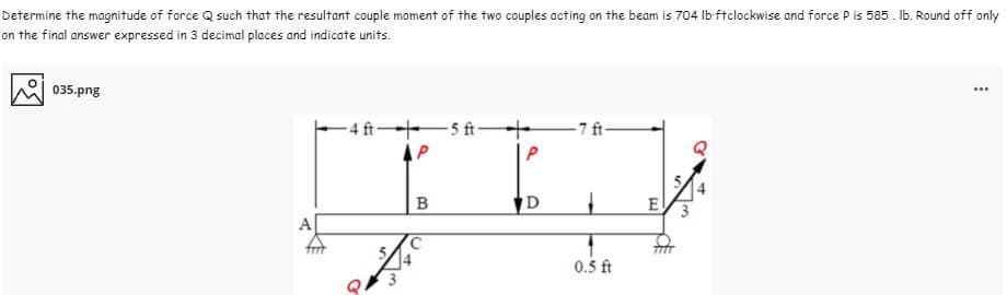 Determine the magnitude of force Q such that the resultant couple moment of the two couples acting on the beam is 704 Ib-ftclockwise and force P is 585 . Ib. Round off only
on the final answer expressed in 3 decimal places and indicate units.
035.png
...
4ft 5 ft 7 ft-
14
B
D
0.5 ft
